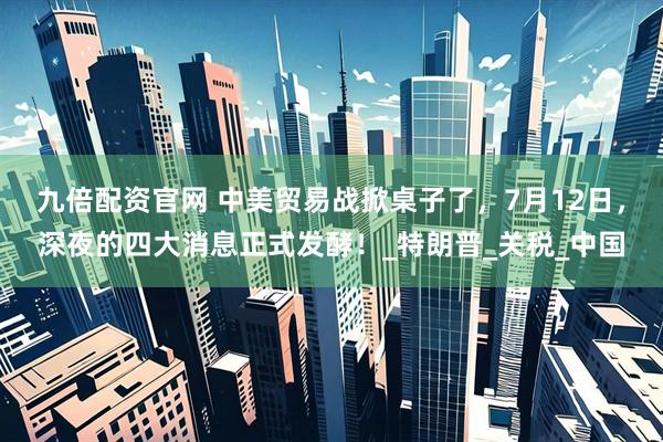 九倍配资官网 中美贸易战掀桌子了，7月12日，深夜的四大消息正式发酵！_特朗普_关税_中国
