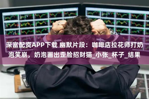 深富配资APP下载 幽默片段：咖啡店拉花师打奶泡笑崩，奶泡画出歪脸招财猫_小张_杯子_结果