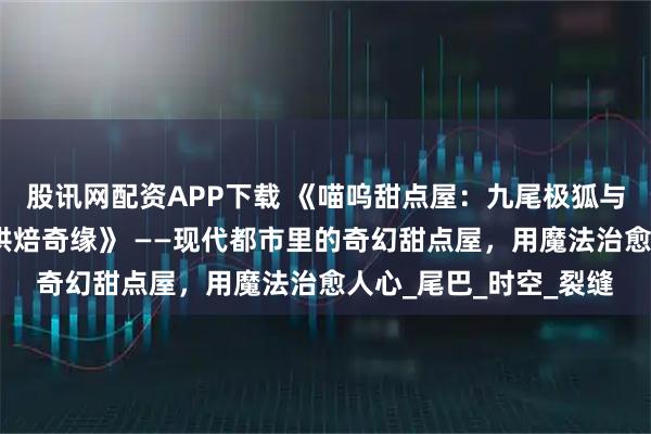 股讯网配资APP下载 《喵呜甜点屋：九尾极狐与人类少女那尔那茜的烘焙奇缘》 ——现代都市里的奇幻甜点屋，用魔法治愈人心_尾巴_时空_裂缝