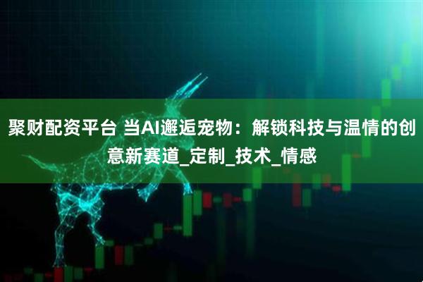 聚财配资平台 当AI邂逅宠物：解锁科技与温情的创意新赛道_定制_技术_情感