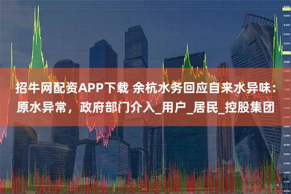 招牛网配资APP下载 余杭水务回应自来水异味：原水异常，政府部门介入_用户_居民_控股集团