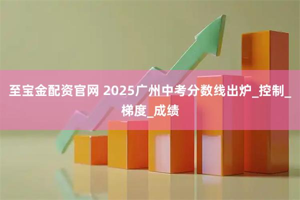 至宝金配资官网 2025广州中考分数线出炉_控制_梯度_成绩