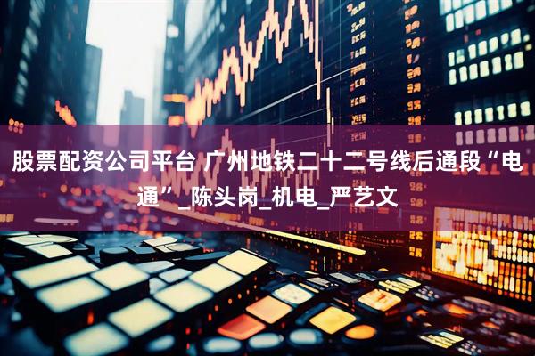 股票配资公司平台 广州地铁二十二号线后通段“电通”_陈头岗_机电_严艺文