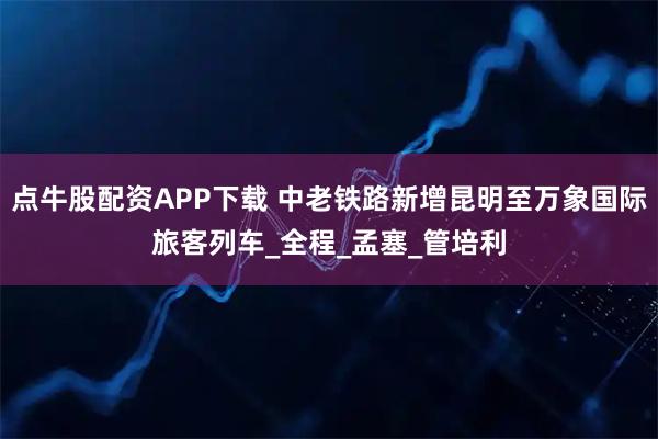 点牛股配资APP下载 中老铁路新增昆明至万象国际旅客列车_全程_孟塞_管培利