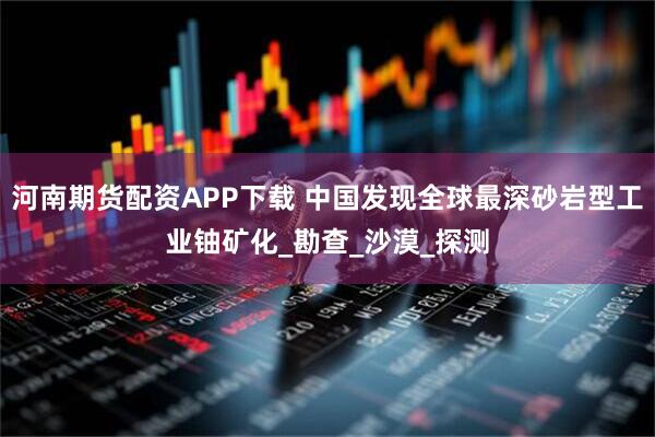 河南期货配资APP下载 中国发现全球最深砂岩型工业铀矿化_勘查_沙漠_探测