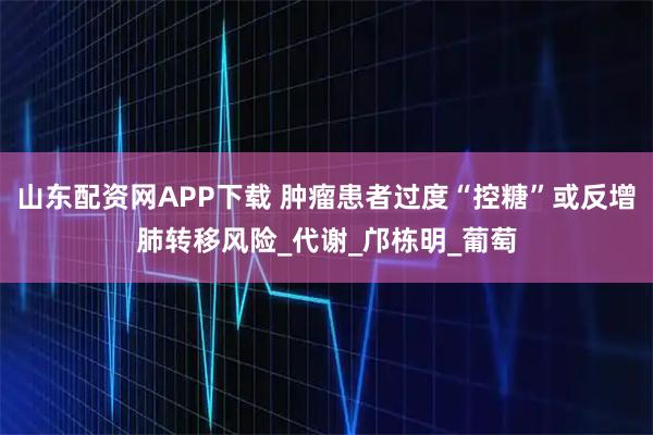 山东配资网APP下载 肿瘤患者过度“控糖”或反增肺转移风险_代谢_邝栋明_葡萄