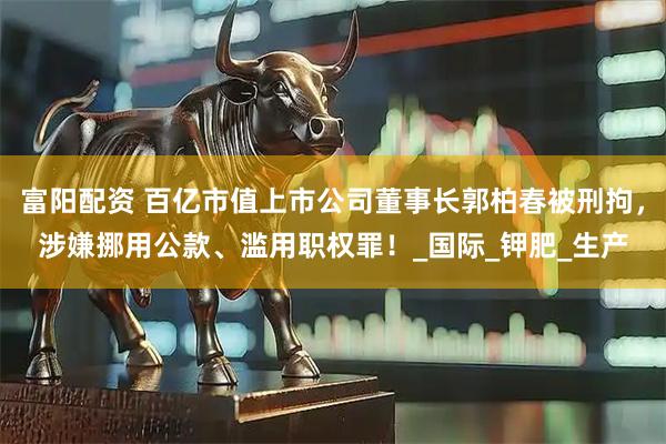 富阳配资 百亿市值上市公司董事长郭柏春被刑拘，涉嫌挪用公款、滥用职权罪！_国际_钾肥_生产