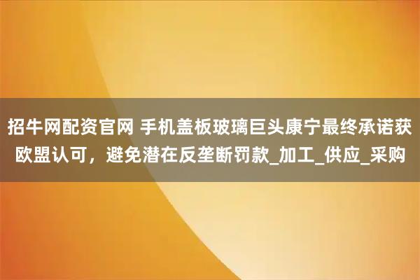 招牛网配资官网 手机盖板玻璃巨头康宁最终承诺获欧盟认可，避免潜在反垄断罚款_加工_供应_采购