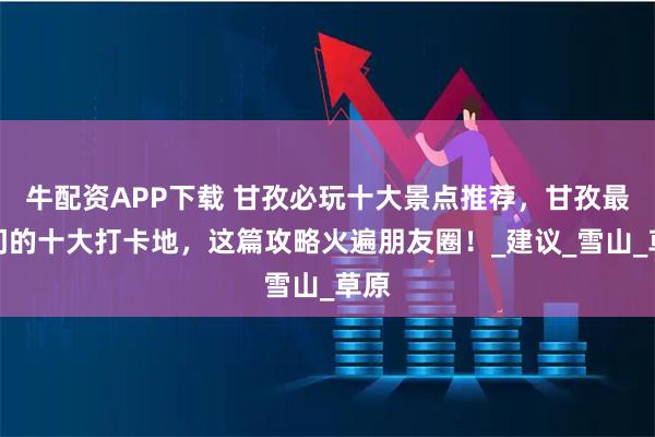牛配资APP下载 甘孜必玩十大景点推荐，甘孜最热门的十大打卡地，这篇攻略火遍朋友圈！_建议_雪山_草原