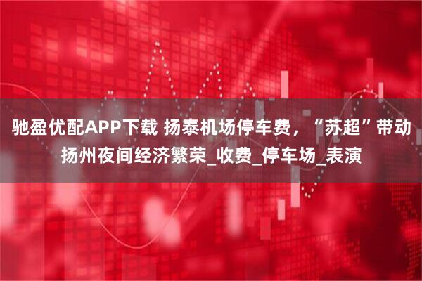 驰盈优配APP下载 扬泰机场停车费,“苏超”带动扬州夜间经济繁荣_收费_停车场_表演