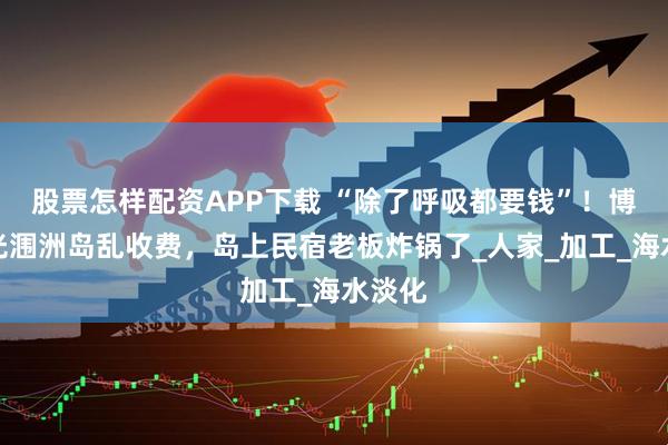 股票怎样配资APP下载 “除了呼吸都要钱”!博主曝光涠洲岛乱收费,岛上民宿老板炸锅了_人家_加工_海水淡化