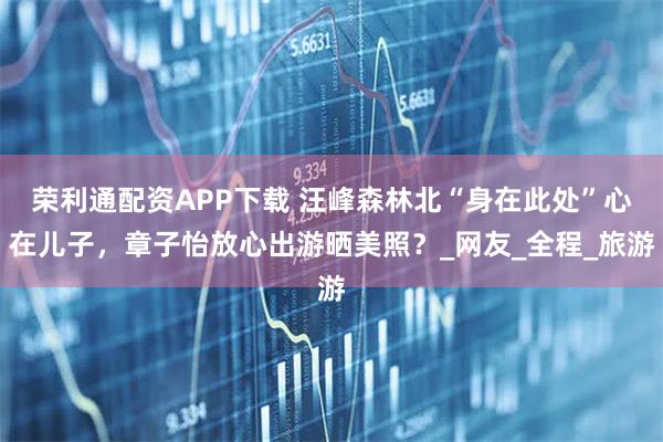 荣利通配资APP下载 汪峰森林北“身在此处”心在儿子,章子怡放心出游晒美照?_网友_全程_旅游