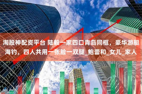 淘股神配资平台 陆毅一家四口青岛同框，豪华游艇海钓，四人共用一张脸一双腿_鲍蕾和_女儿_家人