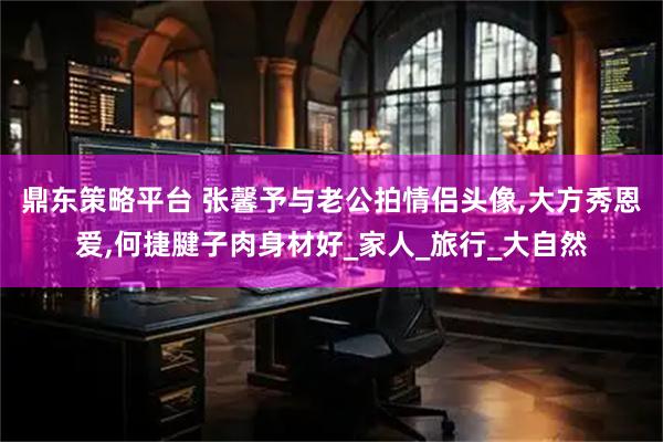 鼎东策略平台 张馨予与老公拍情侣头像,大方秀恩爱,何捷腱子肉身材好_家人_旅行_大自然