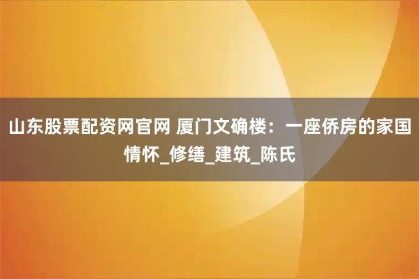 山东股票配资网官网 厦门文确楼：一座侨房的家国情怀_修缮_建筑_陈氏