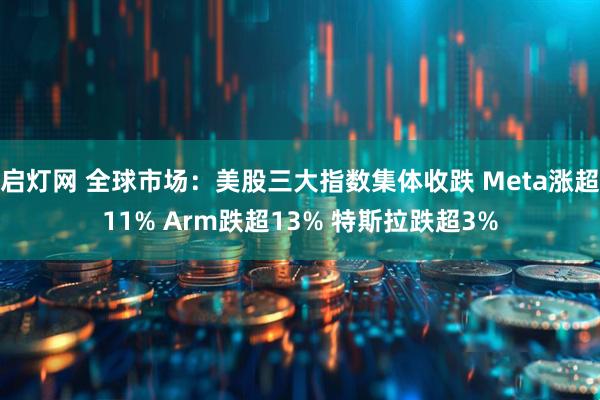 启灯网 全球市场：美股三大指数集体收跌 Meta涨超11% Arm跌超13% 特斯拉跌超3%