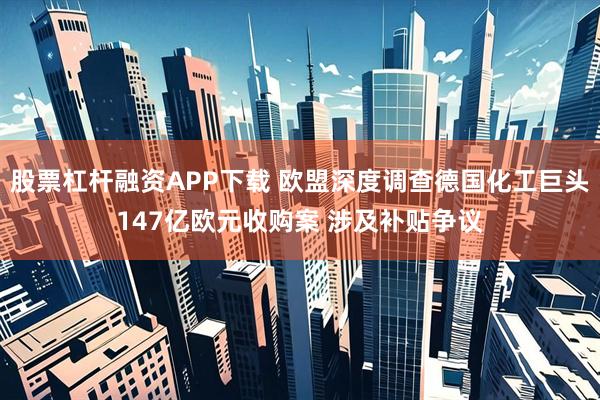 股票杠杆融资APP下载 欧盟深度调查德国化工巨头147亿欧元收购案 涉及补贴争议