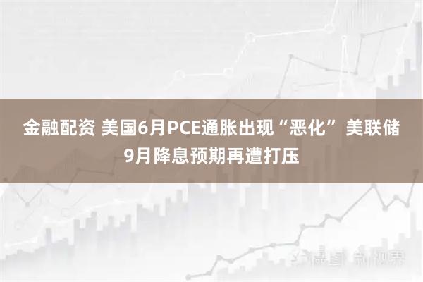 金融配资 美国6月PCE通胀出现“恶化” 美联储9月降息预期再遭打压