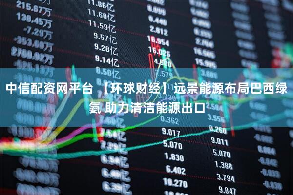 中信配资网平台 【环球财经】远景能源布局巴西绿氨 助力清洁能源出口