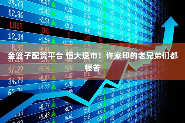金篮子配资平台 恒大退市！许家印的老兄弟们都很苦