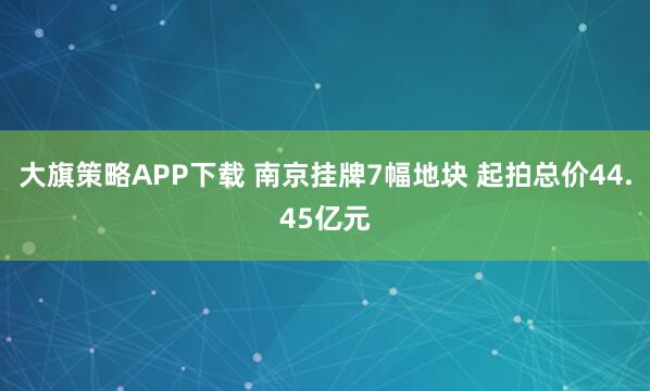 大旗策略APP下载 南京挂牌7幅地块 起拍总价44.45亿元