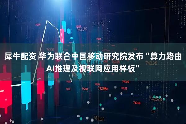 犀牛配资 华为联合中国移动研究院发布“算力路由AI推理及视联网应用样板”