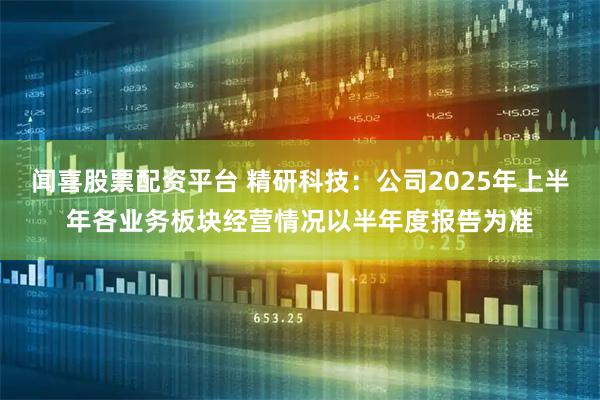 闻喜股票配资平台 精研科技：公司2025年上半年各业务板块经营情况以半年度报告为准