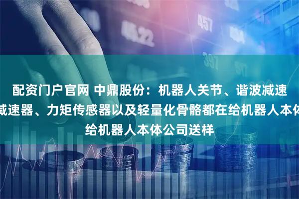 配资门户官网 中鼎股份：机器人关节、谐波减速器、行星减速器、力矩传感器以及轻量化骨骼都在给机器人本体公司送样
