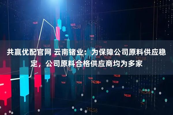 共赢优配官网 云南锗业：为保障公司原料供应稳定，公司原料合格供应商均为多家