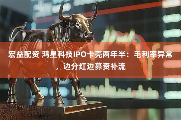 宏益配资 鸿星科技IPO卡壳两年半：毛利率异常，边分红边募资补流