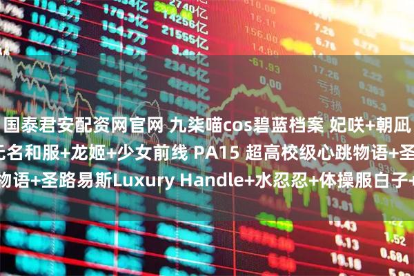 国泰君安配资网官网 九柒喵cos碧蓝档案 妃咲+朝凪+甲铁城的卡巴内利 无名和服+龙姬+少女前线 PA15 超高校级心跳物语+圣路易斯Luxury Handle+水忍忍+体操服白子+小护士针筒写真