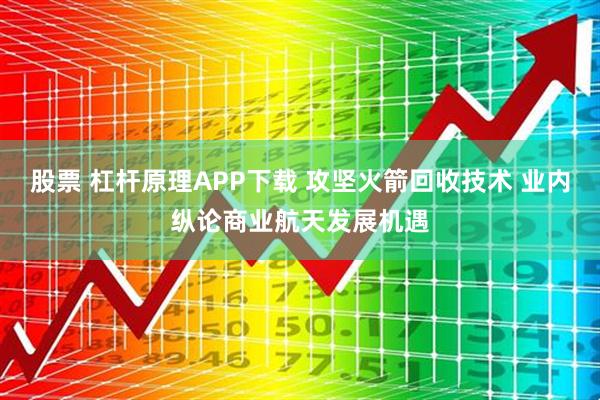 股票 杠杆原理APP下载 攻坚火箭回收技术 业内纵论商业航天发展机遇