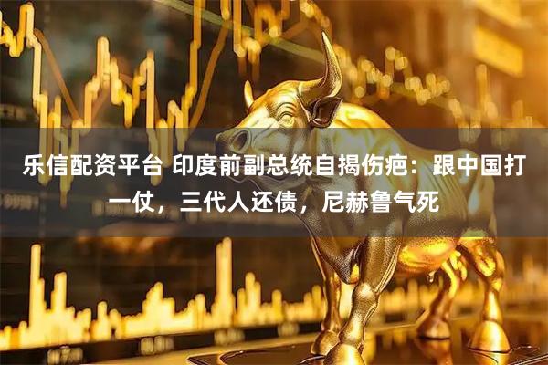 乐信配资平台 印度前副总统自揭伤疤：跟中国打一仗，三代人还债，尼赫鲁气死